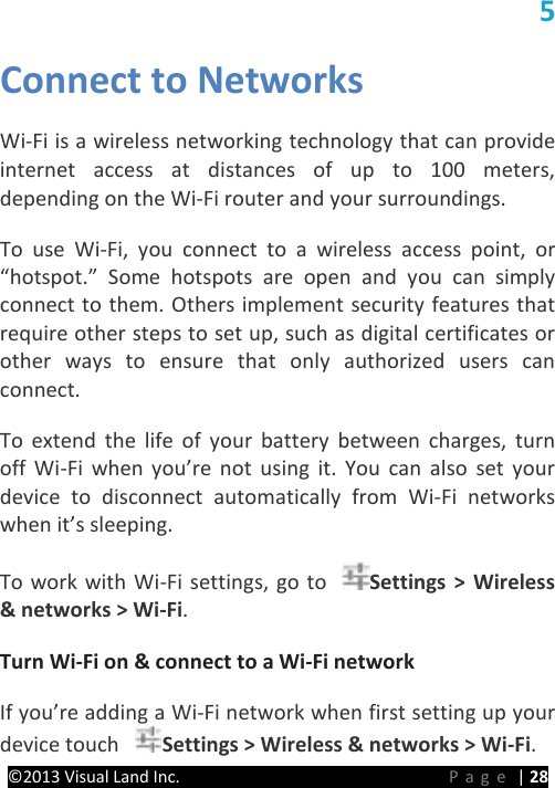 PRESTIGE Android Tablet Guide Book ©2013 Visual Land Inc.                             Page | 28 5 Connect to Networks   Wi-Fi is a wireless networking technology that can provide internet access at distances of up to 100 meters, depending on the Wi-Fi router and your surroundings.   To  use Wi-Fi, you connect to a wireless access point, or “hotspot.” Some hotspots are open and you can simply connect to them. Others implement security features that require other steps to set up, such as digital certificates or other ways to ensure that only authorized users can connect.   To extend the life of your battery between charges, turn off Wi-Fi when you’re not using it. You can also set your device to disconnect automatically from Wi-Fi networks when it’s sleeping.   To work with Wi-Fi settings, go to  Settings &gt; Wireless &amp; networks &gt; Wi-Fi.   Turn Wi-Fi on &amp; connect to a Wi-Fi network   If you’re adding a Wi-Fi network when first setting up your device touch  Settings &gt; Wireless &amp; networks &gt; Wi-Fi.   