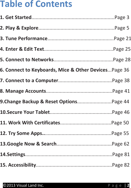 PRESTIGE Android Tablet Guide Book ©2013 Visual Land Inc.                             Page | 2 Table of Contents   1. Get Started............................................................Page 3   2. Play &amp; Explore.......................................................Page 5   3. Tune Performance................................................Page 21 4. Enter &amp; Edit Text..................................................Page 25   5. Connect to Networks...........................................Page 28 6. Connect to Keyboards, Mice &amp; Other Devices...Page 36   7. Connect to a Computer.......................................Page 38 8. Manage Accounts................................................Page 41 9.Change Backup &amp; Reset Options.........................Page 44 10.Secure Your Tablet.............................................Page 46 11. Work With Certificates.....................................Page 50 12. Try Some Apps..................................................Page 55 13.Google Now &amp; Search........................................Page 62 14.Settings...............................................................Page 81 15. Accessibility.......................................................Page 82  