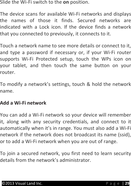 PRESTIGE Android Tablet Guide Book ©2013 Visual Land Inc.                             Page | 29 Slide the Wi-Fi switch to the on position.   The device scans for available Wi-Fi networks and displays the names of those it finds. Secured networks are indicated with a Lock icon. If the device finds a network that you connected to previously, it connects to it.   Touch a network name to see more details or connect to it, and type a password if necessary or, if your Wi-Fi router supports Wi-Fi Protected setup, touch the WPs icon on your tablet, and then touch the same button on your router.   To modify a network’s settings, touch &amp; hold the network name.   Add a Wi-Fi network   You can add a Wi-Fi network so your device will remember it, along with any security credentials, and connect to it automatically when it’s in range. You must also add a Wi-Fi network if the network does not broadcast its name (ssid), or to add a Wi-Fi network when you are out of range.   To join a secured network, you first need to learn security details from the network’s administrator.   