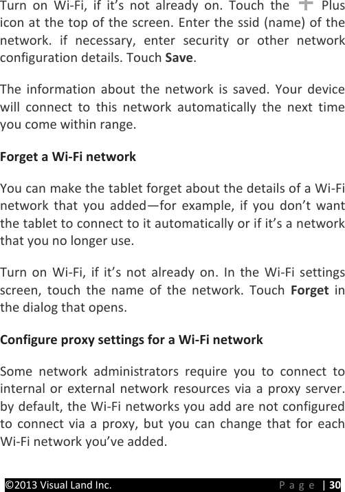 PRESTIGE Android Tablet Guide Book ©2013 Visual Land Inc.                             Page | 30 Turn on Wi-Fi, if it’s not already on. Touch the   Plus icon at the top of the screen. Enter the ssid (name) of the network. if necessary, enter security or other network configuration details. Touch Save.   The information about the network is saved. Your device will connect to this network automatically the next time you come within range.   Forget a Wi-Fi network   You can make the tablet forget about the details of a Wi-Fi network that you added—for example, if you don’t want the tablet to connect to it automatically or if it’s a network that you no longer use.   Turn on Wi-Fi, if it’s not already on.  In the Wi-Fi settings screen, touch the name of the network. Touch Forget in the dialog that opens.   Configure proxy settings for a Wi-Fi network   Some network administrators require you to connect to internal or external network resources via a proxy server. by default, the Wi-Fi networks you add are not configured to connect via a proxy, but you can change that for each Wi-Fi network you’ve added.   