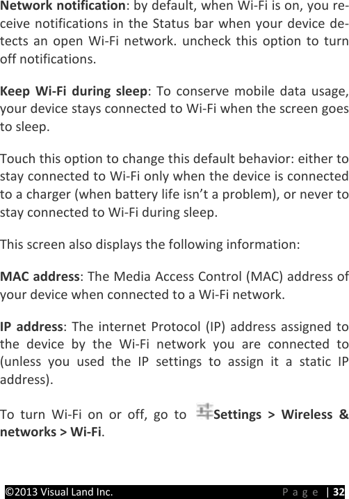 PRESTIGE Android Tablet Guide Book ©2013 Visual Land Inc.                             Page | 32 Network notification: by default, when Wi-Fi is on, you re-ceive notifications in the Status bar when your device de-tects an open Wi-Fi network. uncheck this option to turn off notifications.   Keep Wi-Fi during sleep: To conserve mobile data usage, your device stays connected to Wi-Fi when the screen goes to sleep.   Touch this option to change this default behavior: either to stay connected to Wi-Fi only when the device is connected to a charger (when battery life isn’t a problem), or never to stay connected to Wi-Fi during sleep. This screen also displays the following information:   MAC address: The Media Access Control (MAC) address of your device when connected to a Wi-Fi network.   IP address: The internet Protocol (IP) address assigned to the device by the Wi-Fi network you are connected to (unless you used the IP settings to assign it a static IP address).   To turn Wi-Fi on or off, go to  Settings &gt; Wireless &amp; networks &gt; Wi-Fi.   