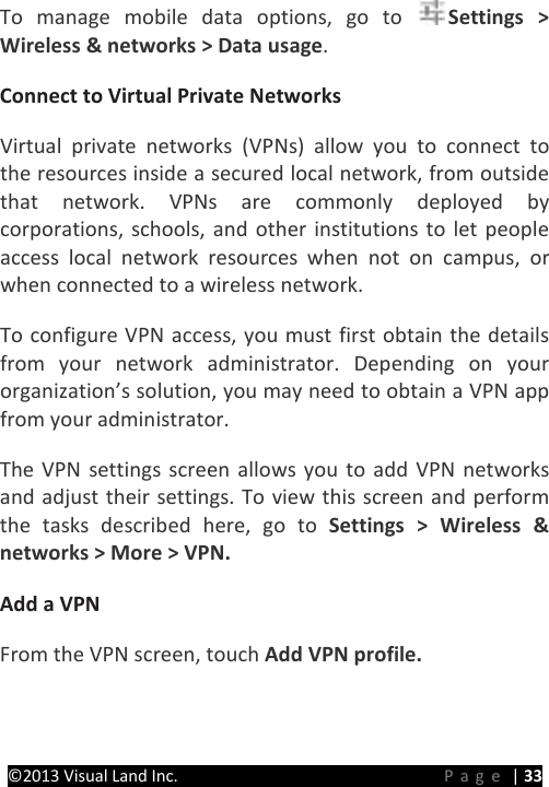 PRESTIGE Android Tablet Guide Book ©2013 Visual Land Inc.                             Page | 33 To manage mobile data options, go to  Settings &gt; Wireless &amp; networks &gt; Data usage.   Connect to Virtual Private Networks   Virtual private networks (VPNs) allow you to connect to the resources inside a secured local network, from outside that network. VPNs are commonly deployed by corporations, schools, and other institutions to let people access local network resources when not on campus, or when connected to a wireless network.   To configure VPN access, you must first obtain the details from your network administrator. Depending on your organization’s solution, you may need to obtain a VPN app   from your administrator.   The VPN settings screen allows you to add VPN networks and adjust their settings. To view this screen and perform the tasks described here, go to Settings &gt; Wireless &amp; networks &gt; More &gt; VPN.   Add a VPN   From the VPN screen, touch Add VPN profile.   