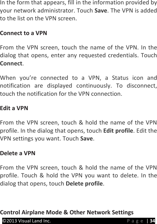 PRESTIGE Android Tablet Guide Book ©2013 Visual Land Inc.                             Page | 34 In the form that appears, fill in the information provided by your network administrator. Touch Save. The VPN is added to the list on the VPN screen.   Connect to a VPN   From the VPN screen, touch the name of the VPN. In the dialog that opens, enter any requested credentials. Touch Connect.   When you’re connected to a VPN, a Status icon and notification are displayed continuously. To disconnect, touch the notification for the VPN connection.   Edit a VPN   From the VPN screen, touch &amp; hold the name of the VPN profile. In the dialog that opens, touch Edit profile. Edit the VPN settings you want. Touch Save.   Delete a VPN From the VPN screen, touch &amp; hold the name of the VPN profile. Touch &amp; hold the VPN you want to delete. In the dialog that opens, touch Delete profile.    Control Airplane Mode &amp; Other Network Settings   