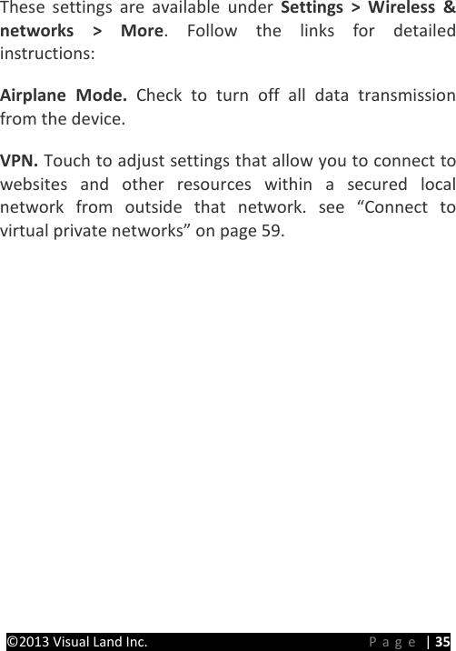 PRESTIGE Android Tablet Guide Book ©2013 Visual Land Inc.                             Page | 35 These settings are available under Settings &gt; Wireless &amp; networks &gt; More. Follow the links for detailed instructions:   Airplane Mode. Check to turn off all data transmission from the device.   VPN. Touch to adjust settings that allow you to connect to websites and other resources within a secured local network from outside that network. see “Connect to virtual private networks” on page 59.      