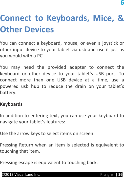 PRESTIGE Android Tablet Guide Book ©2013 Visual Land Inc.                             Page | 36 6 Connect to Keyboards,  Mice, &amp; Other Devices   You can connect a keyboard, mouse, or even a joystick or other input device to your tablet via usb and use it just as you would with a PC.   You may need the provided adapter to connect the keyboard or other device to your tablet’s USB port. To connect more than one USB device at a time, use a powered usb hub to reduce the drain on your tablet’s battery.   Keyboards   In addition to entering text, you can use your keyboard to navigate your tablet’s features:   Use the arrow keys to select items on screen.   Pressing Return when an item is selected is equivalent to touching that item.   Pressing escape is equivalent to touching back.   