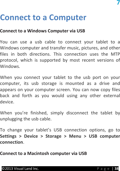 PRESTIGE Android Tablet Guide Book ©2013 Visual Land Inc.                             Page | 38 7 Connect to a Computer Connect to a Windows Computer via USB   You can use a usb cable to connect your tablet to a Windows computer and transfer music, pictures, and other files in both directions. This connection uses the MTP protocol, which is supported by most recent versions of Windows.   When you connect your tablet to the usb port on your computer, its usb storage is mounted as a drive and appears on your computer screen. You can now copy files back and forth as you would using any other external device.   When you’re finished, simply disconnect the tablet by unplugging the usb cable.   To change your tablet’s USB connection options, go to Settings &gt; Device &gt; Storage &gt; Menu &gt; USB computer connection.   Connect to a Macintosh computer via USB 