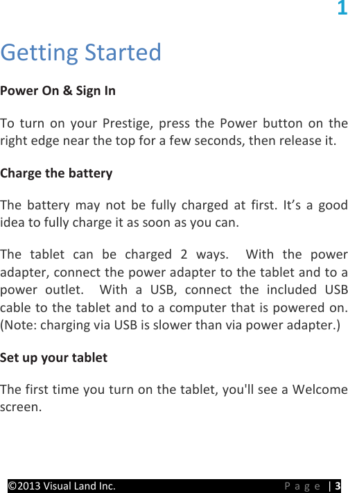 PRESTIGE Android Tablet Guide Book ©2013 Visual Land Inc.                             Page | 3 1 Getting Started   Power On &amp; Sign In   To turn on your Prestige, press the Power button on the right edge near the top for a few seconds, then release it.   Charge the battery   The battery may not be fully charged at first. It’s a good idea to fully charge it as soon as you can.   The  tablet can be charged 2 ways.  With the power adapter, connect the power adapter to the tablet and to a power outlet.  With a USB, connect the included USB cable to the tablet and to a computer that is powered on. (Note: charging via USB is slower than via power adapter.)   Set up your tablet  The first time you turn on the tablet, you&apos;ll see a Welcome screen. 