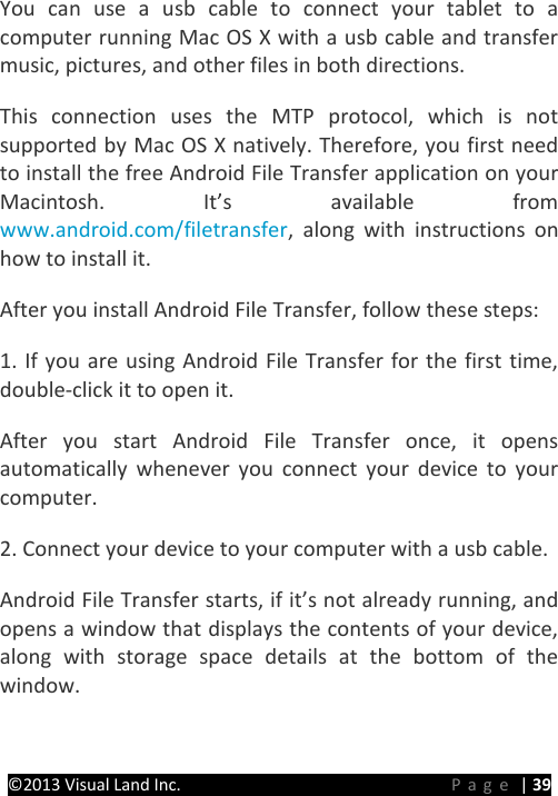 PRESTIGE Android Tablet Guide Book ©2013 Visual Land Inc.                             Page | 39 You can use a usb cable to connect your tablet to a computer running Mac OS X with a usb cable and transfer music, pictures, and other files in both directions.   This connection uses the MTP protocol, which is not supported by Mac OS X natively. Therefore, you first need to install the free Android File Transfer application on your Macintosh. It’s available from www.android.com/filetransfer, along with instructions on how to install it.   After you install Android File Transfer, follow these steps:   1. If you are using Android File Transfer for the first time, double-click it to open it.   After you start Android File Transfer once, it opens automatically whenever you connect your device to your computer.   2. Connect your device to your computer with a usb cable.   Android File Transfer starts, if it’s not already running, and opens a window that displays the contents of your device, along with storage space details at the bottom of the window.   