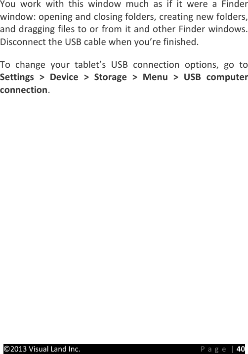 PRESTIGE Android Tablet Guide Book ©2013 Visual Land Inc.                             Page | 40 You work with this window much as if it were a Finder window: opening and closing folders, creating new folders, and dragging files to or from it and other Finder windows. Disconnect the USB cable when you’re finished.   To change your tablet’s USB connection options, go to Settings &gt; Device &gt; Storage &gt; Menu &gt; USB computer connection.      