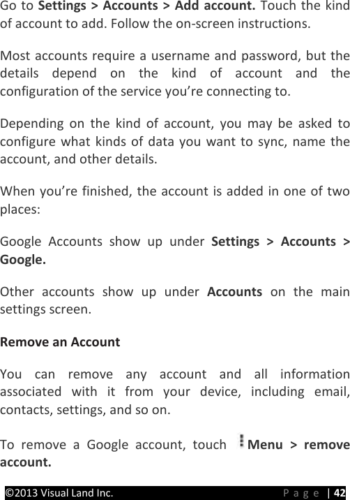 PRESTIGE Android Tablet Guide Book ©2013 Visual Land Inc.                             Page | 42 Go to Settings &gt; Accounts &gt; Add account. Touch the kind of account to add. Follow the on-screen instructions.   Most accounts require a username and password, but the details depend on the kind of account and the configuration of the service you’re connecting to.   Depending on the kind of account, you may be asked to configure what kinds of data you want to sync, name the account, and other details.   When you’re finished, the account is added in one of two places:   Google Accounts show up under Settings &gt; Accounts &gt; Google.   Other accounts show up under Accounts  on the main settings screen.   Remove an Account   You can remove any account and all information associated with it from your device, including email, contacts, settings, and so on.   To remove a Google account, touch  Menu &gt; remove account.   