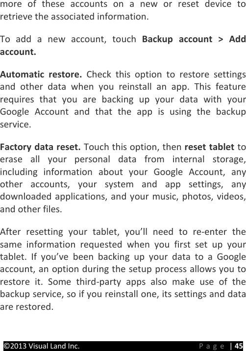 PRESTIGE Android Tablet Guide Book ©2013 Visual Land Inc.                             Page | 45 more of these accounts on a new or reset device to retrieve the associated information.   To add a new account, touch Backup account &gt; Add account.   Automatic restore. Check this option to restore settings and other data when you reinstall an app. This feature requires that you are backing up your data with your Google Account and that the app is using the backup service.   Factory data reset. Touch this option, then reset tablet to erase all your personal data from internal storage, including information about your Google Account, any other accounts, your system and app settings, any downloaded applications, and your music, photos, videos, and other files.   After resetting your tablet, you’ll need to re-enter the same information requested when you first set up your tablet. If you’ve been backing up your data to a Google account, an option during the setup process allows you to restore it. Some third-party apps also make use of the backup service, so if you reinstall one, its settings and data are restored.      