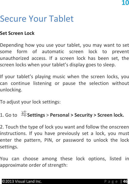 PRESTIGE Android Tablet Guide Book ©2013 Visual Land Inc.                             Page | 46 10   Secure Your Tablet   Set Screen Lock   Depending how you use your tablet, you may want to set some form of automatic screen lock to prevent unauthorized access. If a screen lock has been set, the screen locks when your tablet’s display goes to sleep.   If your tablet’s playing music when the screen locks, you can continue listening or pause the selection without unlocking.   To adjust your lock settings:   1. Go to  Settings &gt; Personal &gt; Security &gt; Screen lock.   2. Touch the type of lock you want and follow the onscreen instructions.  If you have previously set a lock, you must enter the pattern, PIN, or password to unlock the lock settings.   You can choose among these lock options, listed in approximate order of strength:   