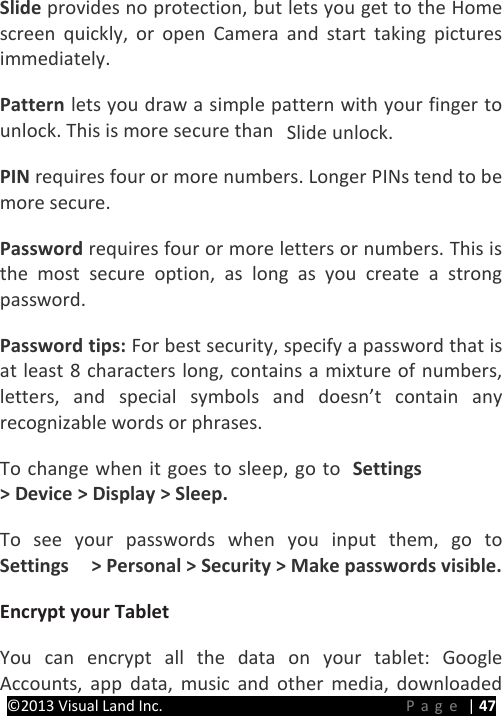 PRESTIGE Android Tablet Guide Book ©2013 Visual Land Inc.                             Page | 47 Slide provides no protection, but lets you get to the Home screen quickly, or open Camera and start taking pictures immediately.   Pattern lets you draw a simple pattern with your finger to unlock. This is more secure than  Slide unlock.   PIN requires four or more numbers. Longer PINs tend to be more secure.   Password requires four or more letters or numbers. This is the most secure option, as long as you create a strong password.   Password tips: For best security, specify a password that is at least 8 characters long, contains a mixture of numbers, letters, and special symbols and doesn’t contain any recognizable words or phrases.   To change when it goes to sleep, go to  Settings  &gt; Device &gt; Display &gt; Sleep.   To see your passwords when you input them, go to Settings    &gt; Personal &gt; Security &gt; Make passwords visible.   Encrypt your Tablet   You can encrypt all the data on your tablet: Google Accounts, app data, music and other media, downloaded 