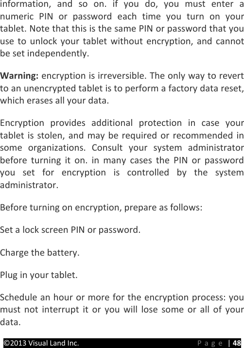 PRESTIGE Android Tablet Guide Book ©2013 Visual Land Inc.                             Page | 48 information, and so on. if you do, you must enter a numeric PIN or password each time you turn on your tablet. Note that this is the same PIN or password that you use to unlock your tablet without encryption, and cannot be set independently.   Warning: encryption is irreversible. The only way to revert to an unencrypted tablet is to perform a factory data reset, which erases all your data.   Encryption provides additional protection in case your tablet is stolen, and may be required or recommended in some organizations. Consult your system administrator before turning it on. in many cases the PIN or password you set for encryption is controlled by the system administrator.   Before turning on encryption, prepare as follows:   Set a lock screen PIN or password.   Charge the battery.   Plug in your tablet.   Schedule an hour or more for the encryption process: you must not interrupt it or you will lose some or all of your data.   