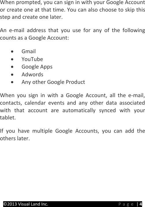 PRESTIGE Android Tablet Guide Book ©2013 Visual Land Inc.                             Page | 4 When prompted, you can sign in with your Google Account or create one at that time. You can also choose to skip this step and create one later. An e-mail address that you use for any of the following counts as a Google Account: • Gmail • YouTube • Google Apps • Adwords • Any other Google Product When you sign in with a Google Account, all the e-mail, contacts, calendar events and any other data associated with that account are automatically synced with your tablet. If you have multiple Google Accounts, you can add the others later.