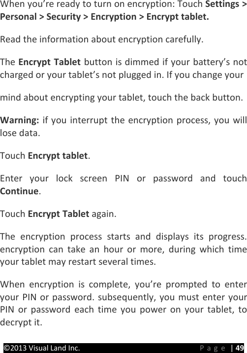 PRESTIGE Android Tablet Guide Book ©2013 Visual Land Inc.                             Page | 49 When you’re ready to turn on encryption: Touch Settings &gt; Personal &gt; Security &gt; Encryption &gt; Encrypt tablet.   Read the information about encryption carefully.   The Encrypt Tablet button is dimmed if your battery’s not charged or your tablet’s not plugged in. If you change your   mind about encrypting your tablet, touch the back button.   Warning:  if you interrupt the encryption process, you will lose data.   Touch Encrypt tablet.   Enter your lock screen PIN or password and touch Continue.   Touch Encrypt Tablet again.   The encryption process starts and displays its progress. encryption can take an hour or more, during which time your tablet may restart several times.   When encryption is complete, you’re prompted to enter your PIN or password. subsequently, you must enter your PIN or password each time you power on your tablet, to decrypt it.    