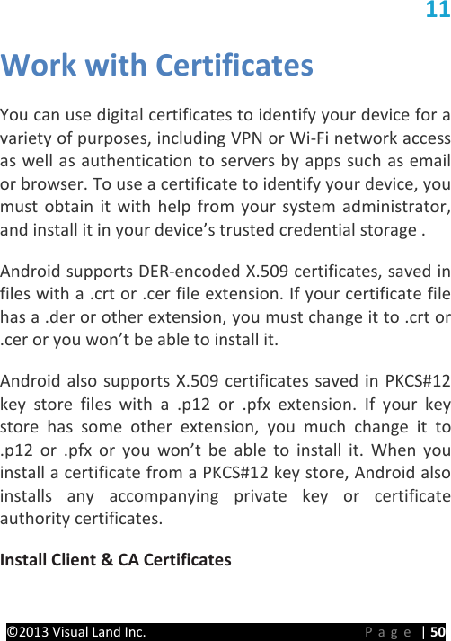 PRESTIGE Android Tablet Guide Book ©2013 Visual Land Inc.                             Page | 50 11 Work with Certificates   You can use digital certificates to identify your device for a variety of purposes, including VPN or Wi-Fi network access as well as authentication to servers by apps such as email or browser. To use a certificate to identify your device, you must obtain it with help from your system administrator, and install it in your device’s trusted credential storage .   Android supports DER-encoded X.509 certificates, saved in files with a .crt or .cer file extension. If your certificate file has a .der or other extension, you must change it to .crt or .cer or you won’t be able to install it.   Android also supports X.509 certificates saved in PKCS#12 key store files with a .p12 or .pfx extension. If your key store has some other extension, you much change it to .p12 or .pfx or you won’t be able to install it. When you install a certificate from a PKCS#12 key store, Android also installs any accompanying private key or certificate authority certificates.   Install Client &amp; CA Certificates   