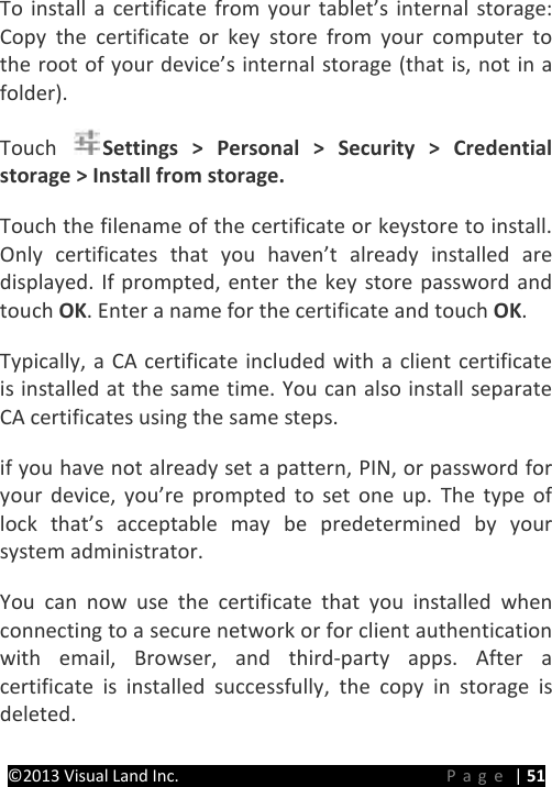 PRESTIGE Android Tablet Guide Book ©2013 Visual Land Inc.                             Page | 51 To install a certificate from your tablet’s internal storage: Copy the certificate or key store from your computer to the root of your device’s internal storage (that is, not in a folder).   Touch  Settings &gt; Personal &gt; Security &gt; Credential storage &gt; Install from storage.   Touch the filename of the certificate or keystore to install. Only certificates that you haven’t already installed are displayed. If prompted, enter the key store password and touch OK. Enter a name for the certificate and touch OK.   Typically, a CA certificate included with a client certificate is installed at the same time. You can also install separate CA certificates using the same steps.   if you have not already set a pattern, PIN, or password for your device, you’re prompted to set one up. The type of lock that’s acceptable may be predetermined by your system administrator.   You can now use the certificate that you installed when connecting to a secure network or for client authentication with email, Browser, and third-party apps. After a certificate is installed successfully, the copy in storage is deleted.   