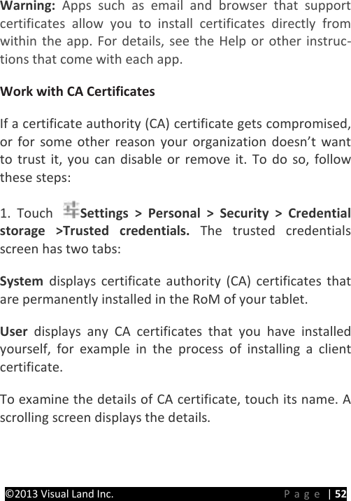 PRESTIGE Android Tablet Guide Book ©2013 Visual Land Inc.                             Page | 52 Warning: Apps such as email and browser that support certificates allow you to install certificates directly from within the app. For details, see the Help or other instruc-tions that come with each app.   Work with CA Certificates   If a certificate authority (CA) certificate gets compromised, or for some other reason your organization doesn’t want to trust it, you can disable or remove it. To do so, follow these steps:   1. Touch  Settings &gt; Personal &gt; Security &gt; Credential storage &gt;Trusted credentials. The trusted credentials screen has two tabs:   System  displays certificate authority (CA) certificates that are permanently installed in the RoM of your tablet.   User  displays any CA certificates that you have installed yourself, for example in the process of installing a client certificate.   To examine the details of CA certificate, touch its name. A scrolling screen displays the details.   