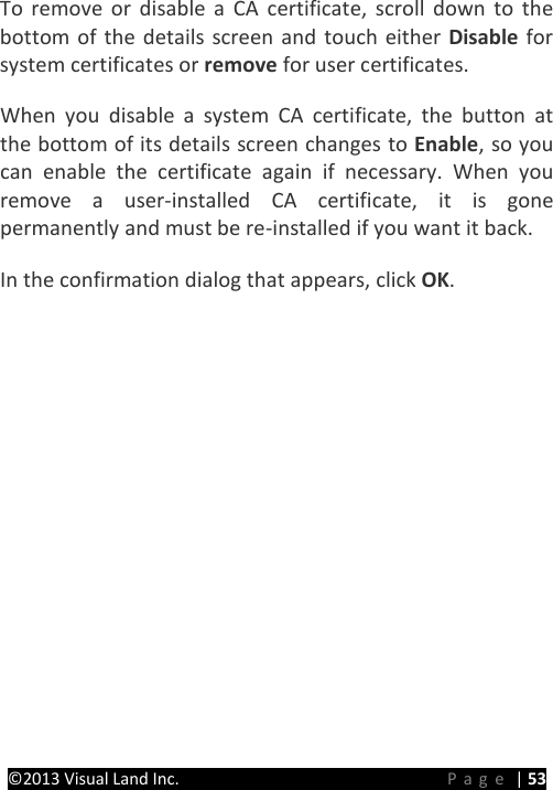 PRESTIGE Android Tablet Guide Book ©2013 Visual Land Inc.                             Page | 53 To remove or disable a CA certificate, scroll down to the bottom of the details screen and touch either Disable for system certificates or remove for user certificates.   When you disable a system CA certificate, the button at the bottom of its details screen changes to Enable, so you can enable the certificate again if necessary. When you remove a user-installed CA certificate, it is gone permanently and must be re-installed if you want it back.   In the confirmation dialog that appears, click OK.      