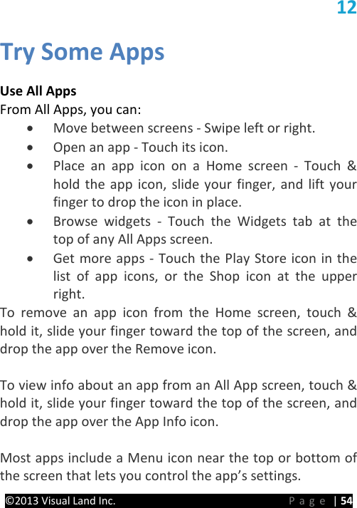 PRESTIGE Android Tablet Guide Book ©2013 Visual Land Inc.                             Page | 54 12 Try Some Apps  Use All Apps From All Apps, you can: • Move between screens - Swipe left or right. • Open an app - Touch its icon. • Place an app icon on a Home screen -  Touch &amp; hold the app icon, slide your finger, and lift your finger to drop the icon in place. • Browse widgets -  Touch the Widgets tab at the top of any All Apps screen. • Get more apps - Touch the Play Store icon in the list of app icons, or the Shop icon at the upper right. To remove an app icon from the Home screen, touch &amp; hold it, slide your finger toward the top of the screen, and drop the app over the Remove icon.  To view info about an app from an All App screen, touch &amp; hold it, slide your finger toward the top of the screen, and drop the app over the App Info icon.  Most apps include a Menu icon near the top or bottom of the screen that lets you control the app’s settings. 