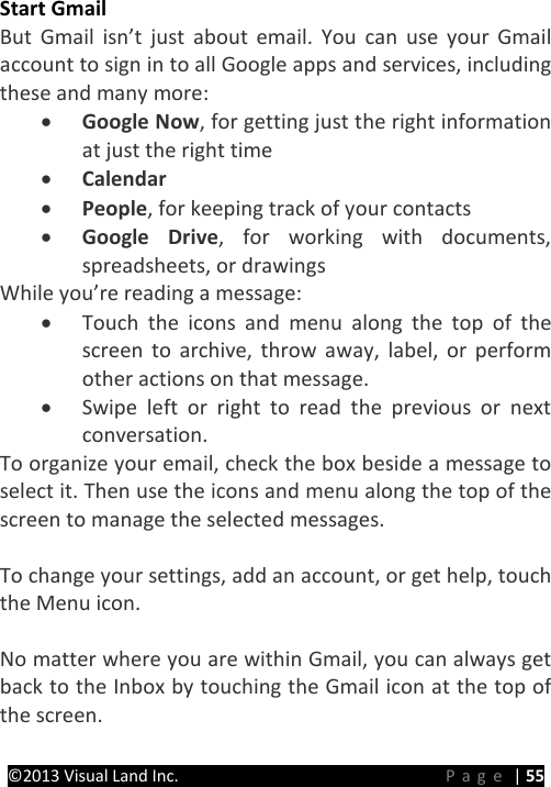 PRESTIGE Android Tablet Guide Book ©2013 Visual Land Inc.                             Page | 55 Start Gmail But Gmail isn’t just about email. You can use your Gmail account to sign in to all Google apps and services, including these and many more: • Google Now, for getting just the right information at just the right time • Calendar • People, for keeping track of your contacts • Google Drive, for working with documents, spreadsheets, or drawings While you’re reading a message: • Touch the icons and menu along the top of the screen to archive, throw away, label, or perform other actions on that message. • Swipe left or right to read the previous or next conversation. To organize your email, check the box beside a message to select it. Then use the icons and menu along the top of the screen to manage the selected messages.  To change your settings, add an account, or get help, touch the Menu icon.    No matter where you are within Gmail, you can always get back to the Inbox by touching the Gmail icon at the top of the screen.    