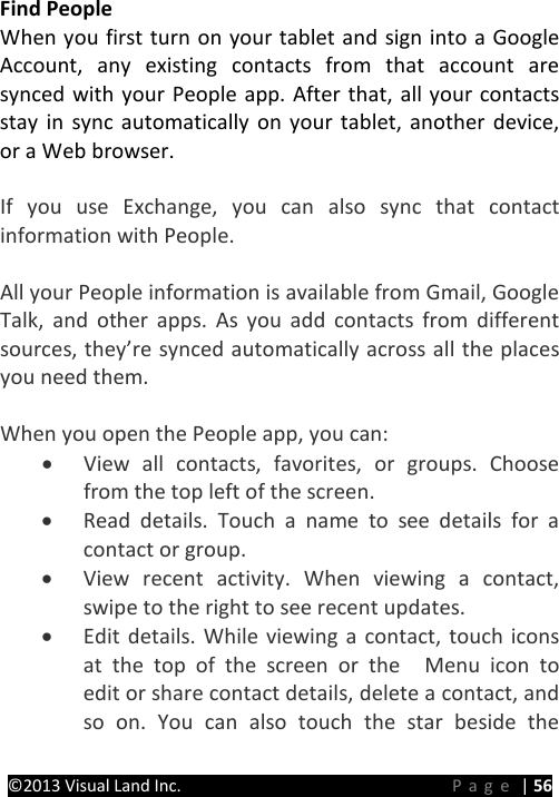 PRESTIGE Android Tablet Guide Book ©2013 Visual Land Inc.                             Page | 56 Find People When you first turn on your tablet and sign into a Google Account, any existing contacts from that account are synced with your People app. After that, all your contacts stay in sync automatically on your tablet, another device, or a Web browser.    If you use Exchange, you can also sync that contact information with People.  All your People information is available from Gmail, Google Talk, and other apps. As you add contacts from different sources, they’re synced automatically across all the places you need them.  When you open the People app, you can: • View all contacts, favorites, or groups. Choose from the top left of the screen. • Read details. Touch a name to see details for a contact or group. • View recent activity. When viewing a contact, swipe to the right to see recent updates. • Edit details. While viewing a contact, touch icons at the top of the screen or the   Menu icon to edit or share contact details, delete a contact, and so on. You can also touch the star beside the 