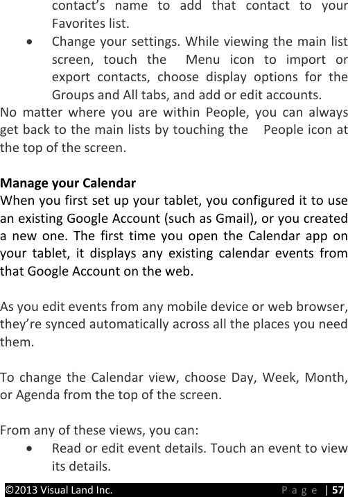 PRESTIGE Android Tablet Guide Book ©2013 Visual Land Inc.                             Page | 57 contact’s name to add that contact to your Favorites list. • Change your settings. While viewing the main list screen, touch the  Menu icon to import or export contacts, choose display options for the Groups and All tabs, and add or edit accounts. No matter where you are within People, you can always get back to the main lists by touching the    People icon at the top of the screen.  Manage your Calendar When you first set up your tablet, you configured it to use an existing Google Account (such as Gmail), or you created a  new one. The first time you open the Calendar app on your tablet, it displays any existing calendar events from that Google Account on the web.  As you edit events from any mobile device or web browser, they’re synced automatically across all the places you need them.  To change the Calendar view, choose Day, Week, Month, or Agenda from the top of the screen.    From any of these views, you can: • Read or edit event details. Touch an event to view its details. 