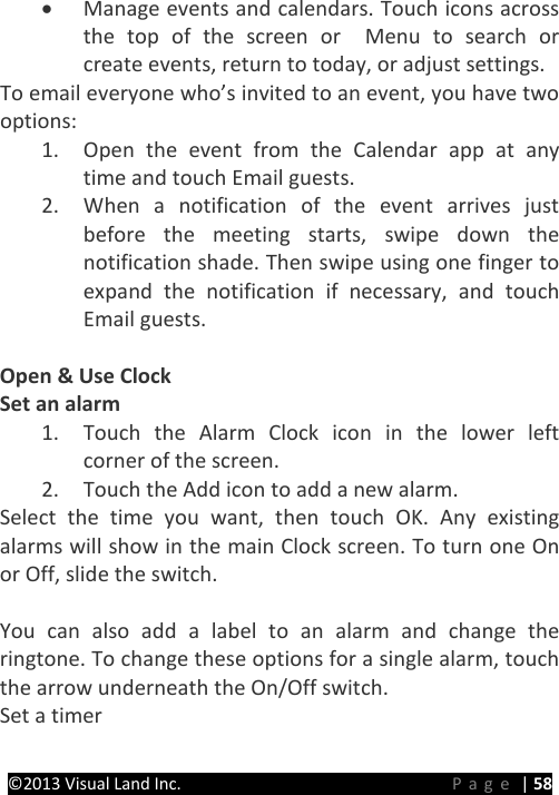 PRESTIGE Android Tablet Guide Book ©2013 Visual Land Inc.                             Page | 58 • Manage events and calendars. Touch icons across the top of the screen or  Menu to search or create events, return to today, or adjust settings. To email everyone who’s invited to an event, you have two options: 1. Open the event from the Calendar app at any time and touch Email guests. 2. When a notification of the event arrives just before the meeting starts, swipe down the notification shade. Then swipe using one finger to expand the notification if necessary, and touch Email guests.  Open &amp; Use Clock Set an alarm 1. Touch the Alarm Clock icon in the lower left corner of the screen. 2. Touch the Add icon to add a new alarm. Select the time you want, then touch OK. Any existing alarms will show in the main Clock screen. To turn one On or Off, slide the switch.  You can also add a label to an alarm and change the ringtone. To change these options for a single alarm, touch the arrow underneath the On/Off switch. Set a timer 