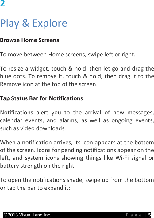 PRESTIGE Android Tablet Guide Book ©2013 Visual Land Inc.                             Page | 5 2   Play &amp; Explore   Browse Home Screens   To move between Home screens, swipe left or right.   To resize a widget, touch &amp; hold, then let go and drag the blue dots. To remove it, touch &amp; hold, then drag it to the Remove icon at the top of the screen.   Tap Status Bar for Notifications   Notifications alert you to the arrival of new messages, calendar events, and alarms, as well as ongoing events, such as video downloads.   When a notification arrives, its icon appears at the bottom of the screen. Icons for pending notifications appear on the left, and system icons showing things like Wi-Fi signal or battery strength on the right. To open the notifications shade, swipe up from the bottom or tap the bar to expand it:   