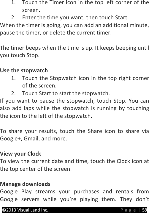 PRESTIGE Android Tablet Guide Book ©2013 Visual Land Inc.                             Page | 59 1. Touch the Timer icon in the top left corner of the screen. 2. Enter the time you want, then touch Start. When the timer is going, you can add an additional minute, pause the timer, or delete the current timer.  The timer beeps when the time is up. It keeps beeping until you touch Stop.  Use the stopwatch 1. Touch the Stopwatch icon in the top right corner of the screen. 2. Touch Start to start the stopwatch. If you want to pause the stopwatch, touch Stop. You can also add laps while the stopwatch is running by touching the icon to the left of the stopwatch.  To share your results, touch the Share icon to share via Google+, Gmail, and more.  View your Clock To view the current date and time, touch the Clock icon at the top center of the screen.  Manage downloads Google Play streams your purchases and rentals from Google servers while you’re playing them. They don’t 