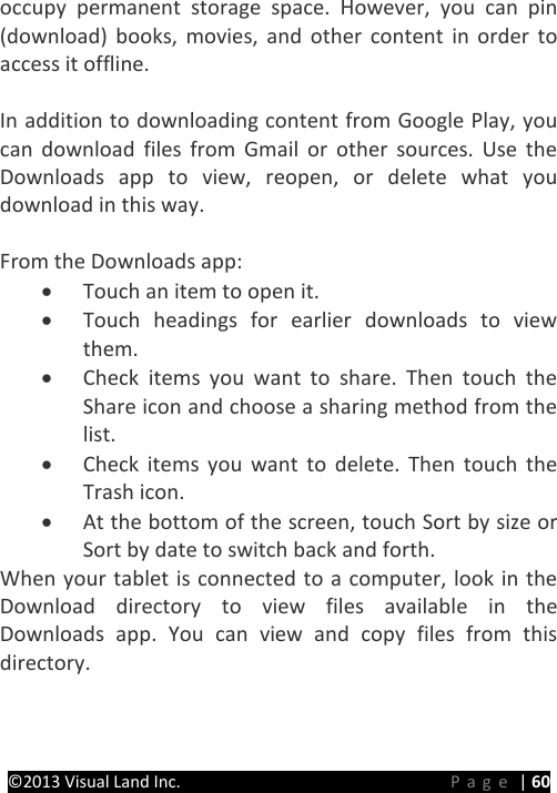 PRESTIGE Android Tablet Guide Book ©2013 Visual Land Inc.                             Page | 60 occupy permanent storage space. However, you can pin (download) books, movies, and other content in order to access it offline.    In addition to downloading content from Google Play, you can download files from Gmail or other sources. Use the Downloads app to view, reopen, or delete what you download in this way.  From the Downloads app: • Touch an item to open it. • Touch headings for earlier downloads to view them. • Check items you want to share. Then touch the   Share icon and choose a sharing method from the list. • Check items you want to delete. Then touch the  Trash icon. • At the bottom of the screen, touch Sort by size or Sort by date to switch back and forth. When your tablet is connected to a computer, look in the Download directory to view files available in the Downloads app. You can view and copy files from this directory.    