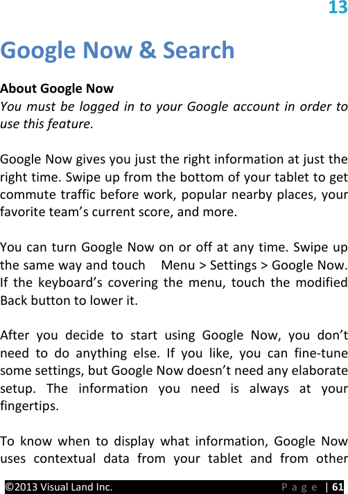 PRESTIGE Android Tablet Guide Book ©2013 Visual Land Inc.                             Page | 61 13 Google Now &amp; Search  About Google Now You must be logged in to your Google account in order to use this feature.  Google Now gives you just the right information at just the right time. Swipe up from the bottom of your tablet to get commute traffic before work, popular nearby places, your favorite team’s current score, and more.    You can turn Google Now on or off at any time. Swipe up the same way and touch    Menu &gt; Settings &gt; Google Now. If the keyboard’s covering the menu, touch the modified Back button to lower it.    After you decide to start using Google Now, you don’t need to do anything else. If you like, you can fine-tune some settings, but Google Now doesn’t need any elaborate setup. The information you need is always at your fingertips.  To know when to display what information, Google Now uses contextual data from your tablet and from other 