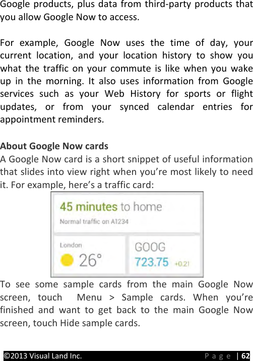 PRESTIGE Android Tablet Guide Book ©2013 Visual Land Inc.                             Page | 62 Google products, plus data from third-party products that you allow Google Now to access.    For example, Google Now uses the time of day, your current location, and your location history to show you what the traffic on your commute is like when you wake up in the morning. It also uses information from Google services such as your Web History for sports or flight updates, or from your synced calendar entries for appointment reminders.  About Google Now cards A Google Now card is a short snippet of useful information that slides into view right when you’re most likely to need it. For example, here’s a traffic card:  To see some sample cards from the main Google Now screen, touch  Menu &gt; Sample cards. When you’re finished and want to get back to the main Google Now screen, touch Hide sample cards.    