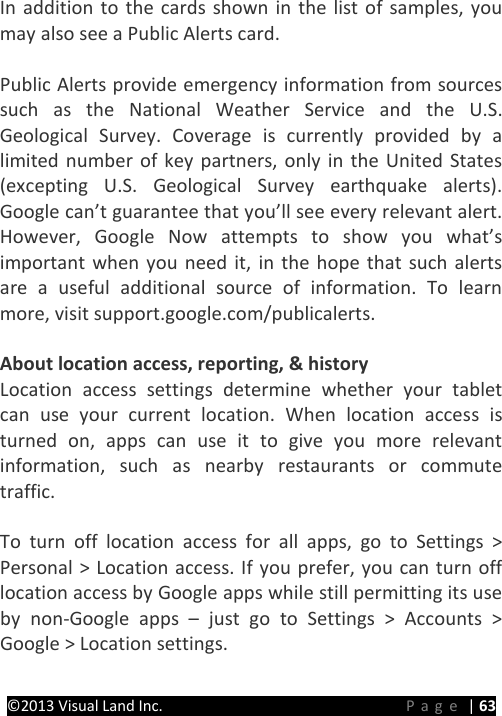 PRESTIGE Android Tablet Guide Book ©2013 Visual Land Inc.                             Page | 63 In addition to the cards shown in the list of samples, you may also see a Public Alerts card.  Public Alerts provide emergency information from sources such as the National Weather Service and the U.S. Geological Survey. Coverage is currently provided by a limited number of key partners, only in the United States (excepting U.S. Geological Survey earthquake alerts). Google can’t guarantee that you’ll see every relevant alert. However, Google Now attempts to show you what’s important when you need it, in the hope that such alerts are a useful additional source of information. To learn more, visit support.google.com/publicalerts.  About location access, reporting, &amp; history Location access settings determine whether your tablet can use your current location. When location access is turned on, apps can use it to give you more relevant information, such as nearby restaurants or commute traffic.    To turn off location access for all apps, go to Settings &gt; Personal &gt; Location access. If you prefer, you can turn off location access by Google apps while still permitting its use by non-Google apps –  just go to Settings &gt; Accounts &gt; Google &gt; Location settings.  