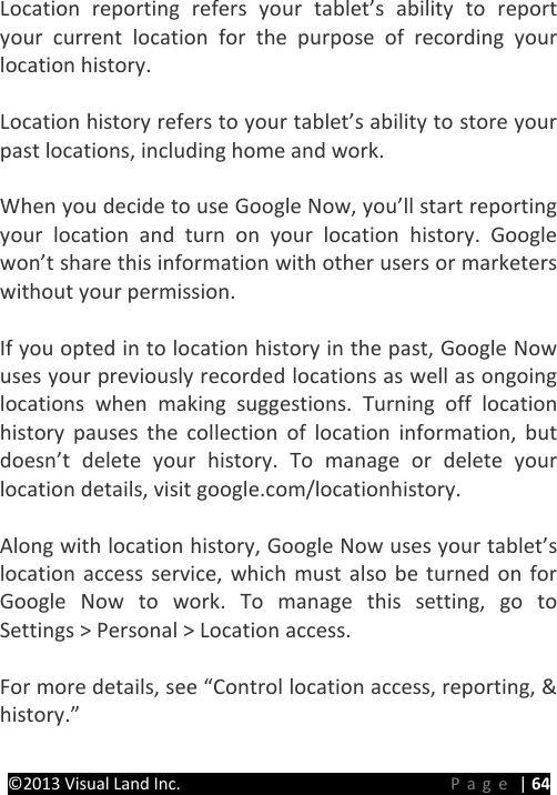 PRESTIGE Android Tablet Guide Book ©2013 Visual Land Inc.                             Page | 64 Location reporting refers your tablet’s ability to report your current location for the purpose of recording your location history.    Location history refers to your tablet’s ability to store your past locations, including home and work.    When you decide to use Google Now, you’ll start reporting your location and turn on your location history. Google won’t share this information with other users or marketers without your permission.    If you opted in to location history in the past, Google Now uses your previously recorded locations as well as ongoing locations when making suggestions. Turning off location history pauses the collection of location information, but doesn’t delete your history. To manage or delete your location details, visit google.com/locationhistory.  Along with location history, Google Now uses your tablet’s location access service, which must also be turned on for Google Now to work. To manage this setting, go to  Settings &gt; Personal &gt; Location access.  For more details, see “Control location access, reporting, &amp; history.”  