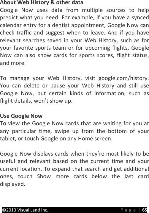 PRESTIGE Android Tablet Guide Book ©2013 Visual Land Inc.                             Page | 65 About Web History &amp; other data Google Now uses data from multiple sources to help predict what you need. For example, if you have a synced calendar entry for a dentist appointment, Google Now can check traffic and suggest when to leave. And if you have relevant searches saved in your Web History, such as for your favorite sports team or for upcoming flights, Google Now can also show cards for sports scores, flight status, and more.  To manage your Web History, visit google.com/history. You can delete or pause your Web History and still use Google Now, but certain kinds of information, such as flight details, won’t show up.  Use Google Now To view the Google Now cards that are waiting for you at any particular time, swipe up from the bottom of your tablet, or touch Google on any Home screen.  Google Now displays cards when they’re most likely to be useful and relevant based on the current time and your current location. To expand that search and get additional ones, touch Show more cards below the last card displayed.   