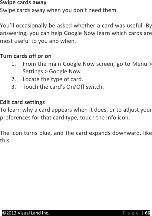 PRESTIGE Android Tablet Guide Book ©2013 Visual Land Inc.                             Page | 66 Swipe cards away Swipe cards away when you don’t need them.  You’ll occasionally be asked whether a card was useful. By answering, you can help Google Now learn which cards are most useful to you and when.  Turn cards off or on 1. From the main Google Now screen, go to Menu &gt; Settings &gt; Google Now. 2. Locate the type of card. 3. Touch the card’s On/Off switch.  Edit card settings To learn why a card appears when it does, or to adjust your preferences for that card type, touch the Info icon.  The icon turns blue, and the card expands downward, like this: 