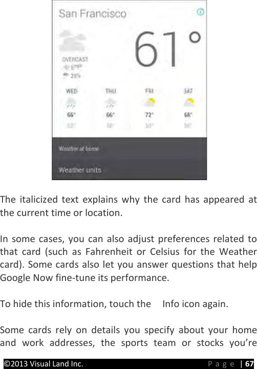 PRESTIGE Android Tablet Guide Book ©2013 Visual Land Inc.                             Page | 67   The italicized text explains why the card has appeared at the current time or location.  In some cases, you can also adjust preferences related to that card (such as Fahrenheit or Celsius for the Weather card). Some cards also let you answer questions that help Google Now fine-tune its performance.  To hide this information, touch the    Info icon again.  Some cards rely on details you specify about your home and work addresses, the sports team or stocks you’re 