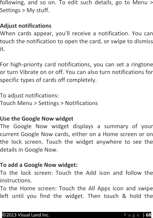 PRESTIGE Android Tablet Guide Book ©2013 Visual Land Inc.                             Page | 68 following, and so on. To edit such details, go to Menu &gt; Settings &gt; My stuff.  Adjust notifications When cards appear, you’ll receive a notification. You can touch the notification to open the card, or swipe to dismiss it.  For high-priority card notifications, you can set a ringtone or turn Vibrate on or off. You can also turn notifications for specific types of cards off completely.    To adjust notifications: Touch Menu &gt; Settings &gt; Notifications  Use the Google Now widget The Google Now widget displays a summary of your current Google Now cards, either on a Home screen or on the lock screen. Touch the widget anywhere to see the details in Google Now.  To add a Google Now widget: To the lock screen: Touch the Add icon and follow the instructions. To the Home screen: Touch the All Apps icon and swipe left until you find the widget. Then touch &amp; hold the 