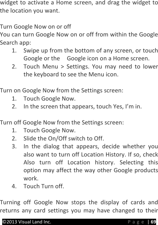 PRESTIGE Android Tablet Guide Book ©2013 Visual Land Inc.                             Page | 69 widget to activate a Home screen, and drag the widget to the location you want.  Turn Google Now on or off You can turn Google Now on or off from within the Google Search app: 1. Swipe up from the bottom of any screen, or touch Google or the    Google icon on a Home screen. 2. Touch Menu &gt; Settings. You may need to lower the keyboard to see the Menu icon.  Turn on Google Now from the Settings screen: 1. Touch Google Now. 2. In the screen that appears, touch Yes, I’m in.  Turn off Google Now from the Settings screen: 1. Touch Google Now. 2. Slide the On/Off switch to Off. 3. In the dialog that appears, decide whether you also want to turn off Location History. If so, check Also turn off Location history. Selecting this option may affect the way other Google products work. 4. Touch Turn off.  Turning off Google Now stops the display of cards and returns any card settings you may have changed to their 