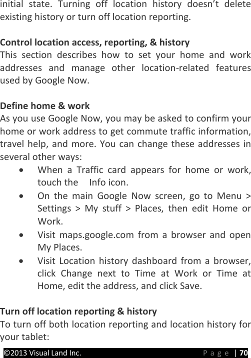 PRESTIGE Android Tablet Guide Book ©2013 Visual Land Inc.                             Page | 70 initial state. Turning off location history doesn’t delete existing history or turn off location reporting.  Control location access, reporting, &amp; history This section describes how to set your home and work addresses and manage other location-related features used by Google Now.    Define home &amp; work As you use Google Now, you may be asked to confirm your home or work address to get commute traffic information, travel help, and more. You can change these addresses in several other ways: • When a Traffic card appears for home or work, touch the    Info icon. • On the main Google Now screen, go to Menu &gt; Settings &gt; My stuff &gt; Places, then edit Home or Work. • Visit maps.google.com from a browser and open My Places. • Visit Location history dashboard from a browser, click Change next to Time at Work or Time at Home, edit the address, and click Save.  Turn off location reporting &amp; history   To turn off both location reporting and location history for your tablet: 