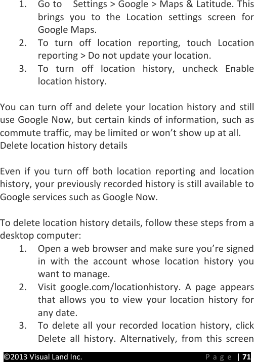 PRESTIGE Android Tablet Guide Book ©2013 Visual Land Inc.                             Page | 71 1. Go to   Settings &gt; Google &gt; Maps &amp; Latitude. This brings you to the Location settings screen for Google Maps.   2. To turn off location reporting, touch Location reporting &gt; Do not update your location. 3. To turn off location history, uncheck Enable location history.  You can turn off and delete your location history and still use Google Now, but certain kinds of information, such as commute traffic, may be limited or won’t show up at all. Delete location history details    Even if you turn off both location reporting and location history, your previously recorded history is still available to Google services such as Google Now.  To delete location history details, follow these steps from a desktop computer: 1. Open a web browser and make sure you’re signed in with the account whose location history you want to manage. 2. Visit google.com/locationhistory. A page appears that allows you to view your location history for any date. 3. To delete all your recorded location history, click Delete all history. Alternatively,  from this screen 
