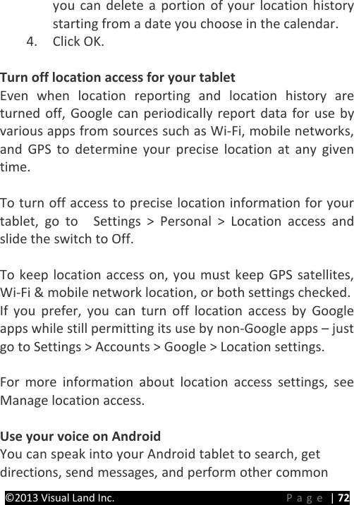 PRESTIGE Android Tablet Guide Book ©2013 Visual Land Inc.                             Page | 72 you can delete a portion of your location history starting from a date you choose in the calendar. 4. Click OK.    Turn off location access for your tablet Even when location reporting and location history are turned off, Google can periodically report data for use by various apps from sources such as Wi-Fi, mobile networks, and GPS to determine your precise location at any given time.    To turn off access to precise location information for your tablet, go to    Settings &gt; Personal &gt; Location access and slide the switch to Off.  To keep location access on, you must keep GPS satellites, Wi-Fi &amp; mobile network location, or both settings checked. If you prefer, you can turn off location access by Google apps while still permitting its use by non-Google apps – just go to Settings &gt; Accounts &gt; Google &gt; Location settings.  For more information about location access settings, see Manage location access.    Use your voice on Android You can speak into your Android tablet to search, get directions, send messages, and perform other common 