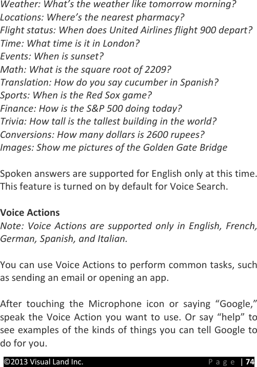 PRESTIGE Android Tablet Guide Book ©2013 Visual Land Inc.                             Page | 74 Weather: What’s the weather like tomorrow morning? Locations: Where’s the nearest pharmacy? Flight status: When does United Airlines flight 900 depart? Time: What time is it in London? Events: When is sunset? Math: What is the square root of 2209? Translation: How do you say cucumber in Spanish? Sports: When is the Red Sox game? Finance: How is the S&amp;P 500 doing today? Trivia: How tall is the tallest building in the world? Conversions: How many dollars is 2600 rupees? Images: Show me pictures of the Golden Gate Bridge  Spoken answers are supported for English only at this time. This feature is turned on by default for Voice Search.  Voice Actions Note: Voice Actions are supported only in English, French, German, Spanish, and Italian.  You can use Voice Actions to perform common tasks, such as sending an email or opening an app.  After touching the Microphone icon or saying “Google,” speak the Voice Action you want to use. Or say “help” to see examples of the kinds of things you can tell Google to do for you. 