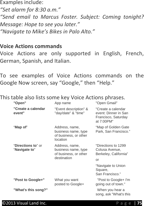 PRESTIGE Android Tablet Guide Book ©2013 Visual Land Inc.                             Page | 75 Examples include: “Set alarm for 8:30 a.m.” “Send email to Marcus Foster. Subject: Coming tonight? Message: Hope to see you later.” “Navigate to Mike’s Bikes in Palo Alto.”  Voice Actions commands Voice Actions are only supported in English, French, German, Spanish, and Italian.  To see examples of Voice Actions commands on the Google Now screen, say “Google,” then “Help.”  This table also lists some key Voice Actions phrases. &quot;Open&quot; App name &quot;Open Gmail&quot; &quot;Create a calendar event&quot; &quot;Event description&quot; &amp; &quot;day/date&quot; &amp; &quot;time&quot; &quot;Create a calendar event: Dinner in San Francisco, Saturday at 7:00PM&quot; “Map of”  Address, name, business name, type of business, or other location “Map of Golden Gate Park, San Francisco.” “Directions to” or “Navigate to”  Address, name, business name, type of business, or other destination “Directions to 1299 Colusa Avenue, Berkeley, California”  or “Navigate to Union Square, San Francisco.” &quot;Post to Google+&quot; What you want posted to Google+  &quot;Post to Google+ I&apos;m going out of town.&quot; &quot;What&apos;s this song?&quot;     When you hear a song, ask &quot;What&apos;s this 