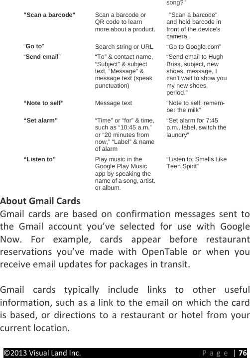 PRESTIGE Android Tablet Guide Book ©2013 Visual Land Inc.                             Page | 76 song?&quot; &quot;Scan a barcode&quot; Scan a barcode or QR code to learn more about a product.  &quot;Scan a barcode&quot; and hold barcode in front of the device&apos;s camera. “Go to”  Search string or URL “Go to Google.com” “Send email”  “To” &amp; contact name, “Subject” &amp; subject text, “Message” &amp; message text (speak punctuation) “Send email to Hugh Briss, subject, new shoes, message, I can’t wait to show you my new shoes, period.” “Note to self” Message text “Note to self: remem-ber the milk” “Set alarm” “Time” or “for” &amp; time, such as “10:45 a.m.” or “20 minutes from now,” “Label” &amp; name of alarm “Set alarm for 7:45 p.m., label, switch the laundry” “Listen to” Play music in the Google Play Music app by speaking the name of a song, artist, or album. “Listen to: Smells Like Teen Spirit” About Gmail Cards Gmail cards are based on confirmation messages sent to the Gmail account you’ve selected for use with Google Now. For example, cards appear before restaurant reservations you’ve made with OpenTable or when you receive email updates for packages in transit.    Gmail cards typically include links to other useful information, such as a link to the email on which the card is based, or directions to a restaurant or hotel from your current location.  