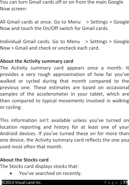 PRESTIGE Android Tablet Guide Book ©2013 Visual Land Inc.                             Page | 77 You can turn Gmail cards off or on from the main Google   Now screen:  All Gmail cards at once. Go to Menu    &gt; Settings &gt; Google Now and touch the On/Off switch for Gmail cards.  Individual Gmail cards. Go to Menu    &gt; Settings &gt; Google Now &gt; Gmail and check or uncheck each card.  About the Activity summary card The Activity summary card appears once a month. It provides a very rough approximation of how far you’ve walked or cycled during that month compared to the previous one. These estimates are based on occasional samples of the accelerometer in your tablet, which are then compared to typical movements involved in walking or cycling.  This information isn’t available unless you’ve turned on location reporting and history for at least one of your Android devices. If you’ve turned these on for more than one device, the Activity summary card reflects the one you used most often that month.  About the Stocks card The Stocks card displays stocks that: • You’ve searched on recently. 
