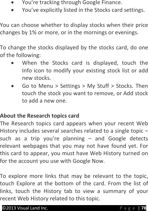 PRESTIGE Android Tablet Guide Book ©2013 Visual Land Inc.                             Page | 78 • You’re tracking through Google Finance. • You’ve explicitly listed in the Stocks card settings.    You can choose whether to display stocks when their price changes by 1% or more, or in the mornings or evenings.  To change the stocks displayed by the stocks card, do one of the following: • When the Stocks card is displayed, touch the  Info icon to modify your existing stock list or add new stocks. • Go to Menu &gt; Settings &gt; My Stuff &gt; Stocks. Then touch the stock you want to remove, or Add stock to add a new one.  About the Research topics card The Research topics card appears when your recent Web History includes several searches related to a single topic – such as a trip you’re planning –  and Google detects relevant webpages that you may not have found yet. For this card to appear, you must have Web History turned on for the account you use with Google Now.  To explore more links that may be relevant to the topic, touch Explore at the bottom of the card. From the list of links, touch the History tab to view a summary of your recent Web History related to this topic. 