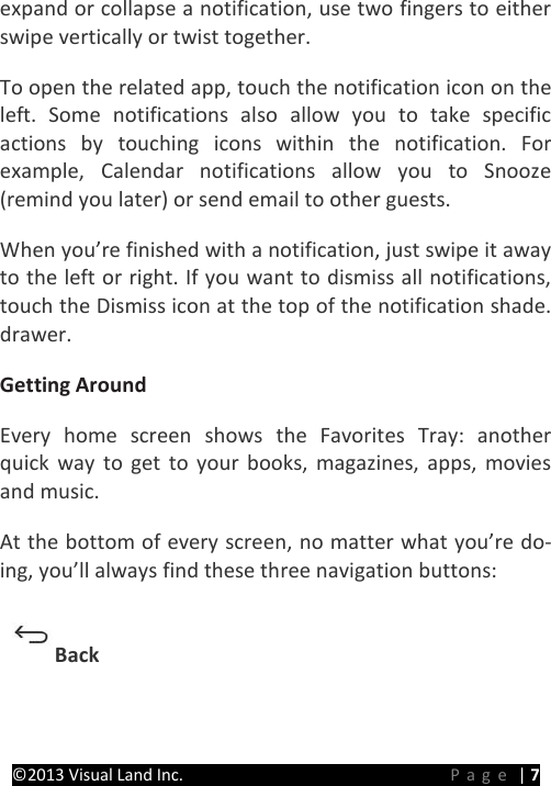 PRESTIGE Android Tablet Guide Book ©2013 Visual Land Inc.                             Page | 7 expand or collapse a notification, use two fingers to either swipe vertically or twist together.   To open the related app, touch the notification icon on the left. Some notifications also allow you to take specific actions by touching icons within the notification. For example, Calendar notifications allow you to Snooze (remind you later) or send email to other guests.   When you’re finished with a notification, just swipe it away to the left or right. If you want to dismiss all notifications, touch the Dismiss icon at the top of the notification shade. drawer.   Getting Around   Every home screen shows the Favorites Tray: another quick way to get to your books, magazines, apps, movies and music. At the bottom of every screen, no matter what you’re do-ing, you’ll always find these three navigation buttons:   Back   